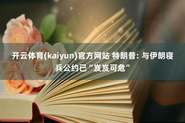 开云体育(kaiyun)官方网站 特朗普: 与伊朗寝兵公约已“岌岌可危”