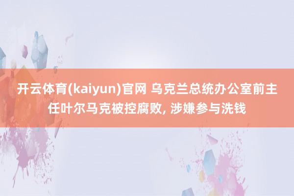 开云体育(kaiyun)官网 乌克兰总统办公室前主任叶尔马克被控腐败， 涉嫌参与洗钱