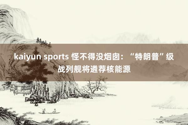 kaiyun sports 怪不得没烟囱：“特朗普”级战列舰将遴荐核能源