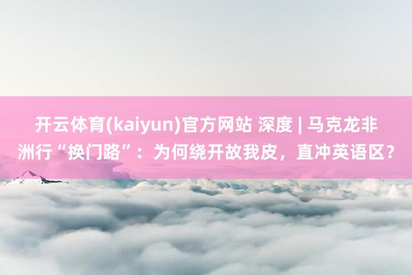 开云体育(kaiyun)官方网站 深度 | 马克龙非洲行“换门路”：为何绕开故我皮，直冲英语区？