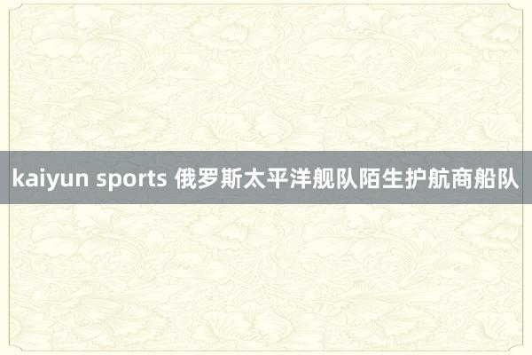 kaiyun sports 俄罗斯太平洋舰队陌生护航商船队