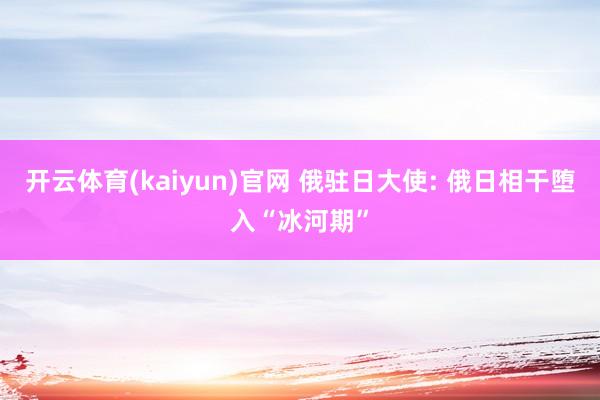 开云体育(kaiyun)官网 俄驻日大使: 俄日相干堕入“冰河期”
