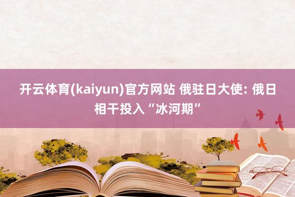 开云体育(kaiyun)官方网站 俄驻日大使: 俄日相干投入“冰河期”