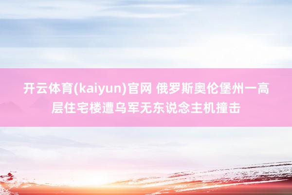 开云体育(kaiyun)官网 俄罗斯奥伦堡州一高层住宅楼遭乌军无东说念主机撞击