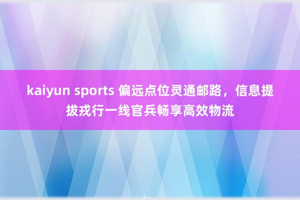 kaiyun sports 偏远点位灵通邮路，信息提拔戎行一线官兵畅享高效物流