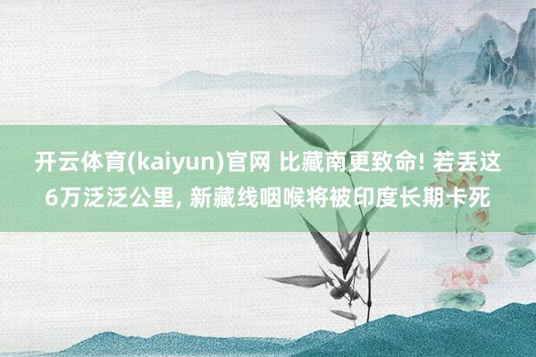 开云体育(kaiyun)官网 比藏南更致命! 若丢这6万泛泛公里， 新藏线咽喉将被印度长期卡死