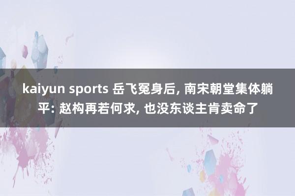 kaiyun sports 岳飞冤身后， 南宋朝堂集体躺平: 赵构再若何求， 也没东谈主肯卖命了