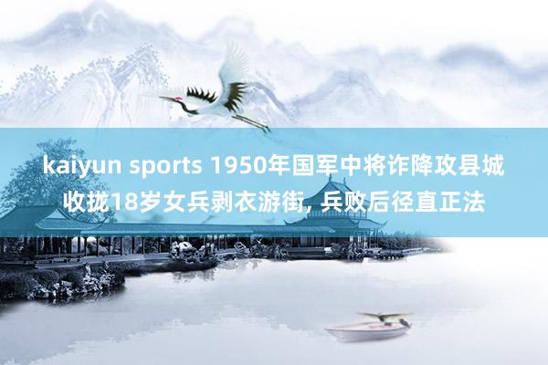 kaiyun sports 1950年国军中将诈降攻县城收拢18岁女兵剥衣游街， 兵败后径直正法