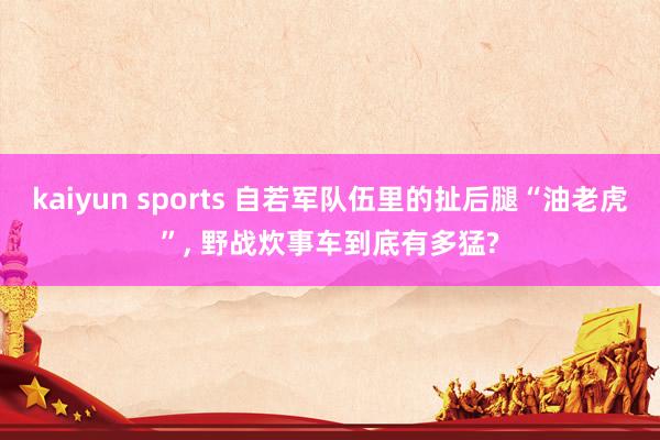 kaiyun sports 自若军队伍里的扯后腿“油老虎”， 野战炊事车到底有多猛?