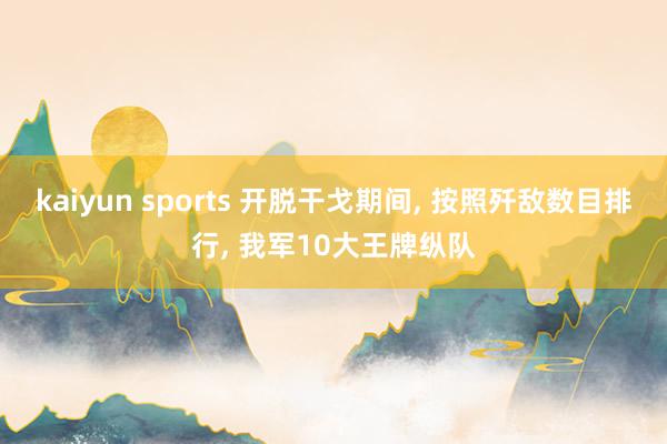 kaiyun sports 开脱干戈期间， 按照歼敌数目排行， 我军10大王牌纵队