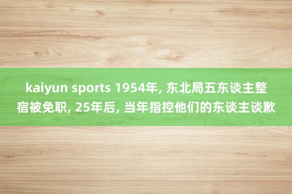 kaiyun sports 1954年， 东北局五东谈主整宿被免职， 25年后， 当年指控他们的东谈主谈歉