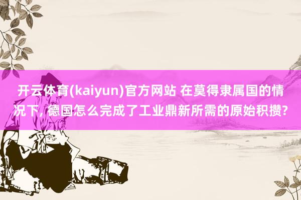 开云体育(kaiyun)官方网站 在莫得隶属国的情况下， 德国怎么完成了工业鼎新所需的原始积攒?