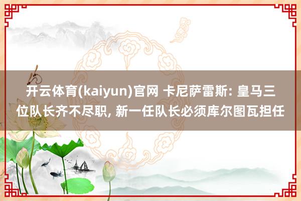 开云体育(kaiyun)官网 卡尼萨雷斯: 皇马三位队长齐不尽职, 新一任队长必须库尔图瓦担任