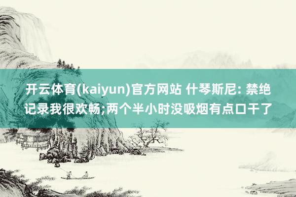 开云体育(kaiyun)官方网站 什琴斯尼: 禁绝记录我很欢畅;两个半小时没吸烟有点口干了