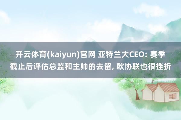 开云体育(kaiyun)官网 亚特兰大CEO: 赛季截止后评估总监和主帅的去留, 欧协联也很挫折