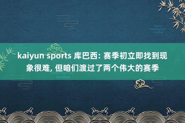 kaiyun sports 库巴西: 赛季初立即找到现象很难， 但咱们渡过了两个伟大的赛季