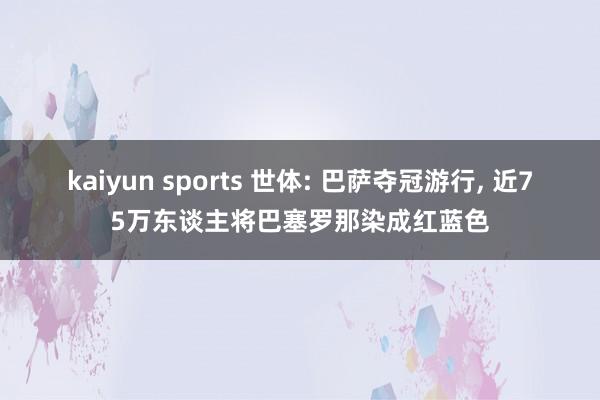 kaiyun sports 世体: 巴萨夺冠游行， 近75万东谈主将巴塞罗那染成红蓝色