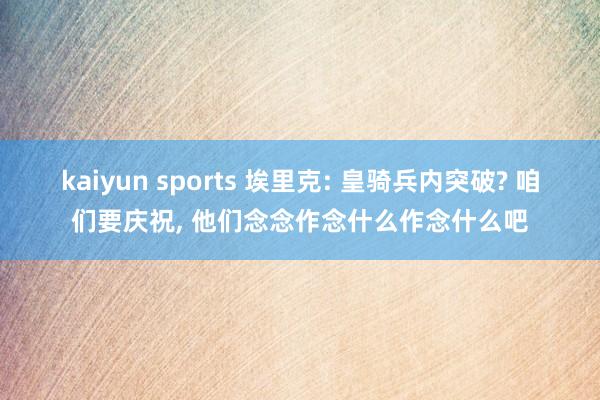 kaiyun sports 埃里克: 皇骑兵内突破? 咱们要庆祝， 他们念念作念什么作念什么吧