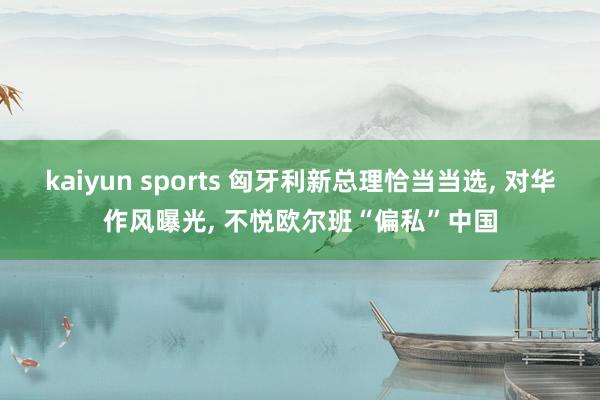 kaiyun sports 匈牙利新总理恰当当选, 对华作风曝光, 不悦欧尔班“偏私”中国