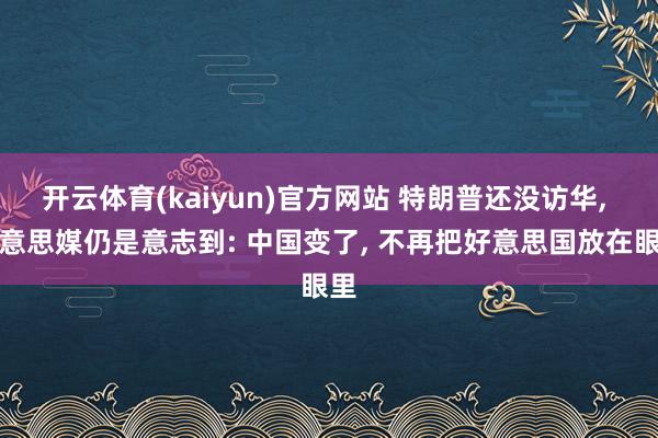 开云体育(kaiyun)官方网站 特朗普还没访华, 好意思媒仍是意志到: 中国变了, 不再把好意思国放在眼里
