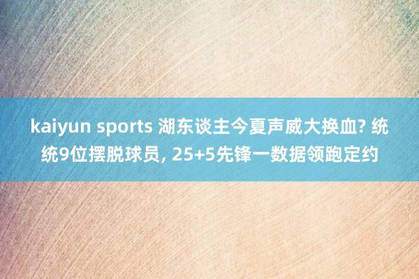 kaiyun sports 湖东谈主今夏声威大换血? 统统9位摆脱球员， 25+5先锋一数据领跑定约