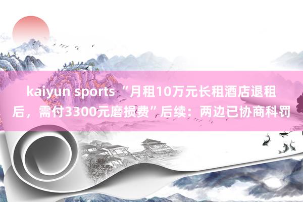 kaiyun sports “月租10万元长租酒店退租后，需付3300元磨损费”后续：两边已协商科罚