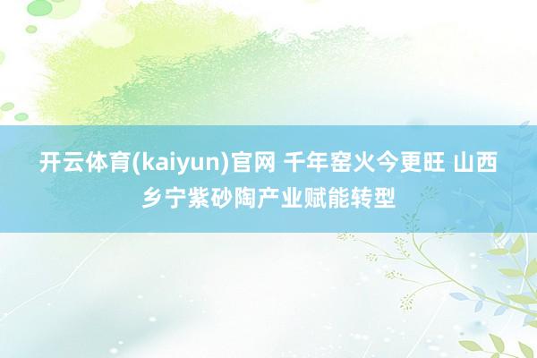 开云体育(kaiyun)官网 千年窑火今更旺 山西乡宁紫砂陶产业赋能转型