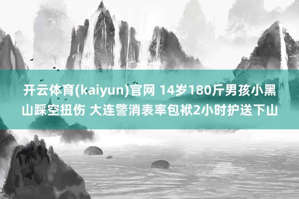 开云体育(kaiyun)官网 14岁180斤男孩小黑山踩空扭伤 大连警消表率包袱2小时护送下山