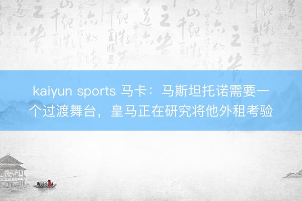 kaiyun sports 马卡：马斯坦托诺需要一个过渡舞台，皇马正在研究将他外租考验
