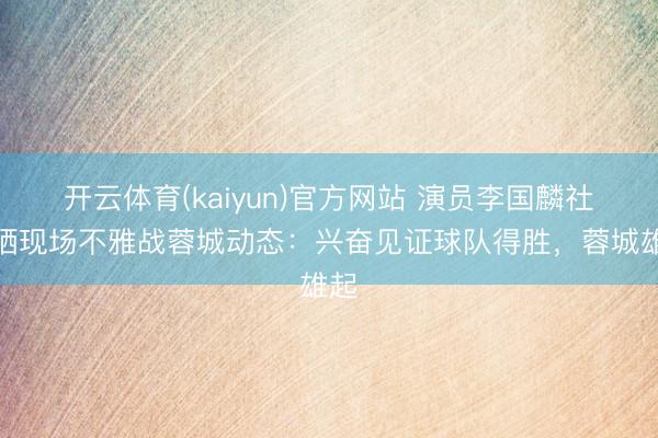 开云体育(kaiyun)官方网站 演员李国麟社媒晒现场不雅战蓉城动态：兴奋见证球队得胜，蓉城雄起
