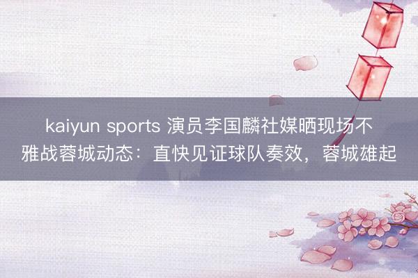 kaiyun sports 演员李国麟社媒晒现场不雅战蓉城动态：直快见证球队奏效，蓉城雄起