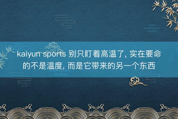 kaiyun sports 别只盯着高温了， 实在要命的不是温度， 而是它带来的另一个东西