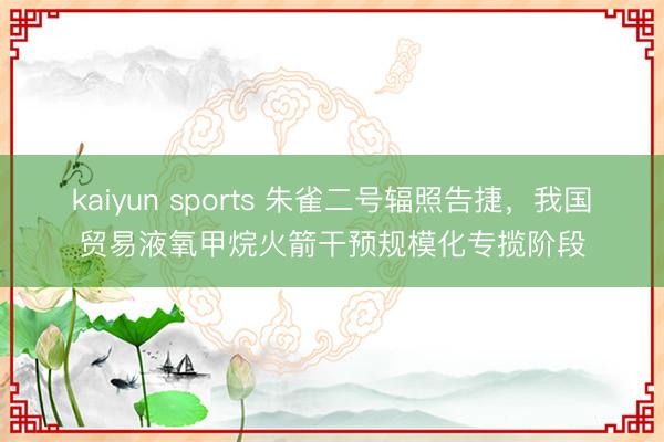 kaiyun sports 朱雀二号辐照告捷,我国贸易液氧甲烷火箭干预规模化专揽阶段