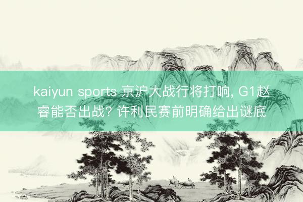 kaiyun sports 京沪大战行将打响, G1赵睿能否出战? 许利民赛前明确给出谜底