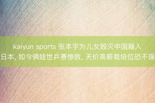 kaiyun sports 张本宇为儿女毁灭中国籍入日本， 如今俩娃世乒赛惨败， 天价高薪栽培位恐不保