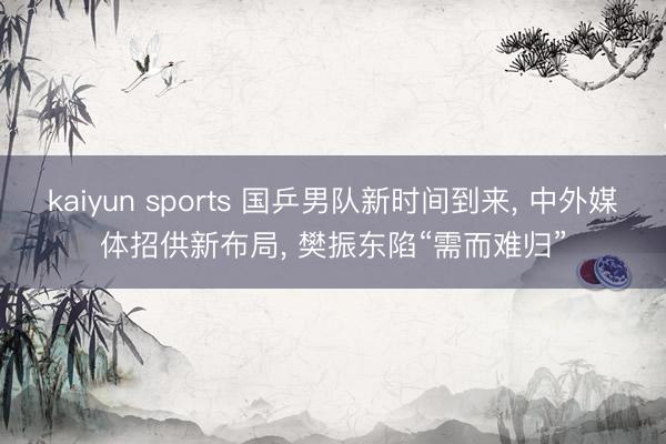 kaiyun sports 国乒男队新时间到来， 中外媒体招供新布局， 樊振东陷“需而难归”