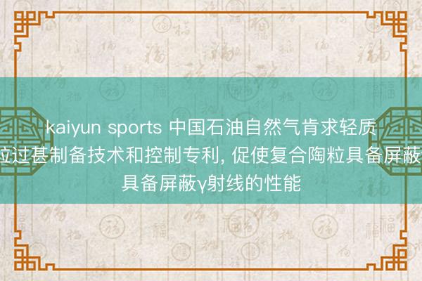 kaiyun sports 中国石油自然气肯求轻质多孔复合陶粒过甚制备技术和控制专利， 促使复合陶粒具备屏蔽γ射线的性能