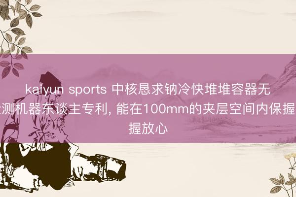 kaiyun sports 中核恳求钠冷快堆堆容器无损检测机器东谈主专利， 能在100mm的夹层空间内保握放心