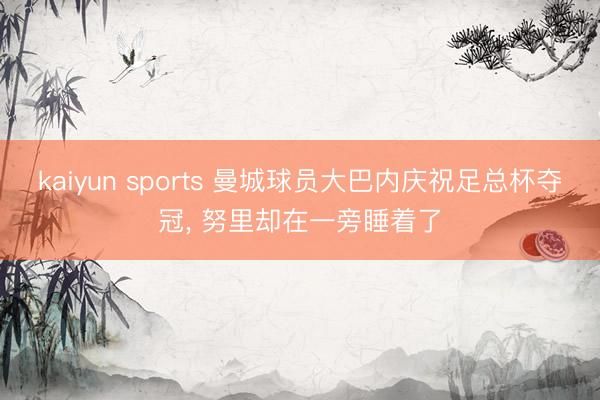 kaiyun sports 曼城球员大巴内庆祝足总杯夺冠， 努里却在一旁睡着了