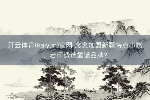 开云体育(kaiyun)官网 念念加盟新疆特点小吃,若何遴选靠谱品牌?