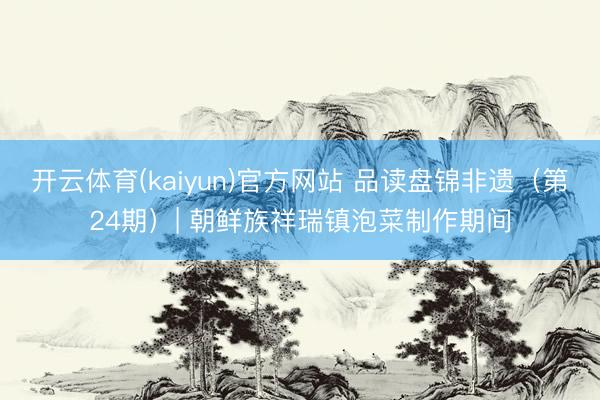 开云体育(kaiyun)官方网站 品读盘锦非遗（第24期）| 朝鲜族祥瑞镇泡菜制作期间