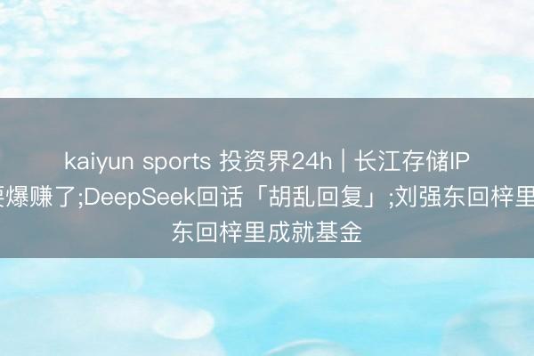 kaiyun sports 投资界24h | 长江存储IPO: 武汉要爆赚了;DeepSeek回话「胡乱回复」;刘强东回梓里成就基金