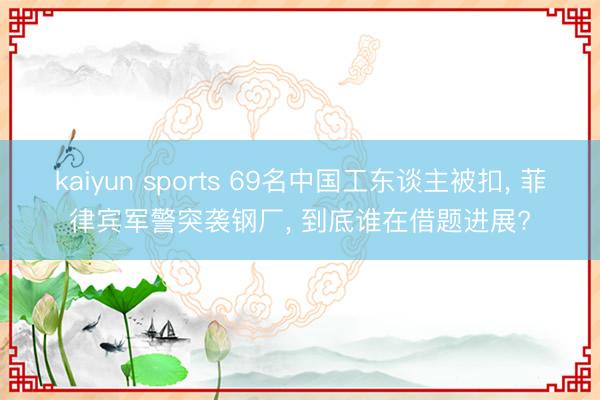 kaiyun sports 69名中国工东谈主被扣， 菲律宾军警突袭钢厂， 到底谁在借题进展?