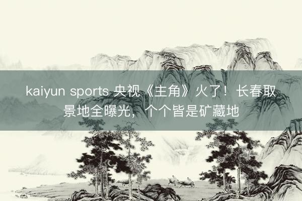 kaiyun sports 央视《主角》火了！长春取景地全曝光，个个皆是矿藏地