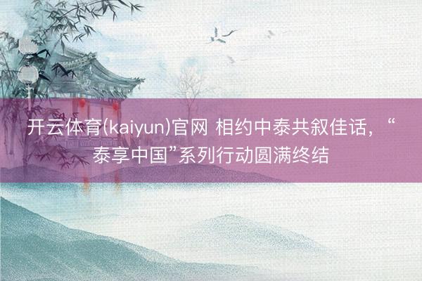 开云体育(kaiyun)官网 相约中泰共叙佳话,“泰享中国”系列行动圆满终结