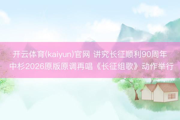 开云体育(kaiyun)官网 讲究长征顺利90周年 中杉2026原版原调再唱《长征组歌》动作举行