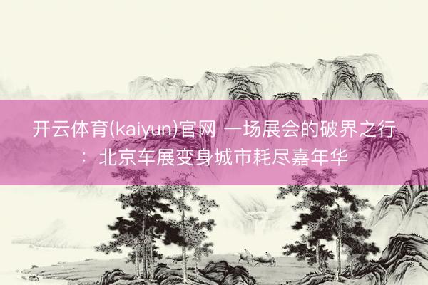 开云体育(kaiyun)官网 一场展会的破界之行:北京车展变身城市耗尽嘉年华