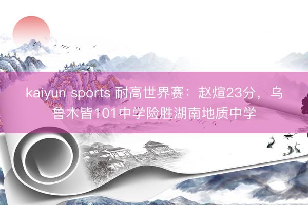 kaiyun sports 耐高世界赛：赵煊23分，乌鲁木皆101中学险胜湖南地质中学