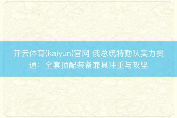 开云体育(kaiyun)官网 俄总统特勤队实力贯通:全套顶配装备兼具注重与攻坚