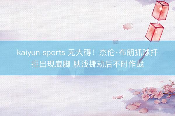 kaiyun sports 无大碍!杰伦·布朗抓球扞拒出现崴脚 肤浅挪动后不时作战